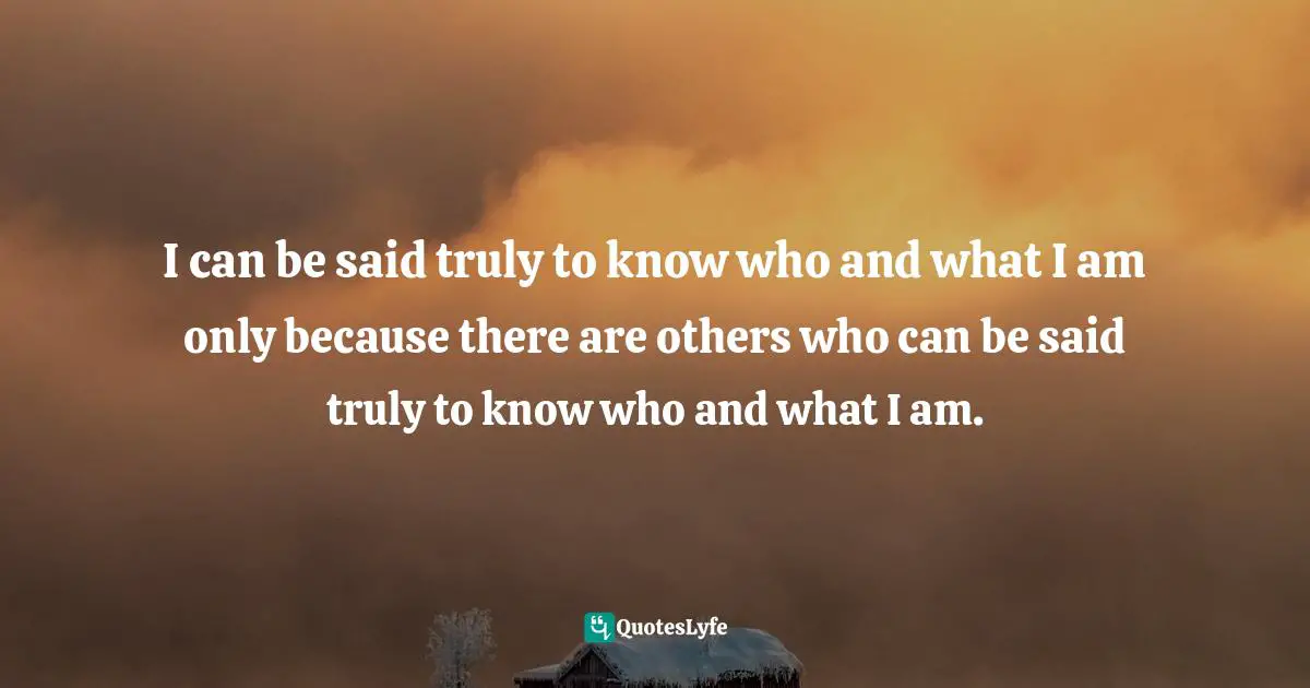 I can be said truly to know who and what I am only because there are others who can be said truly to know who and what I am.