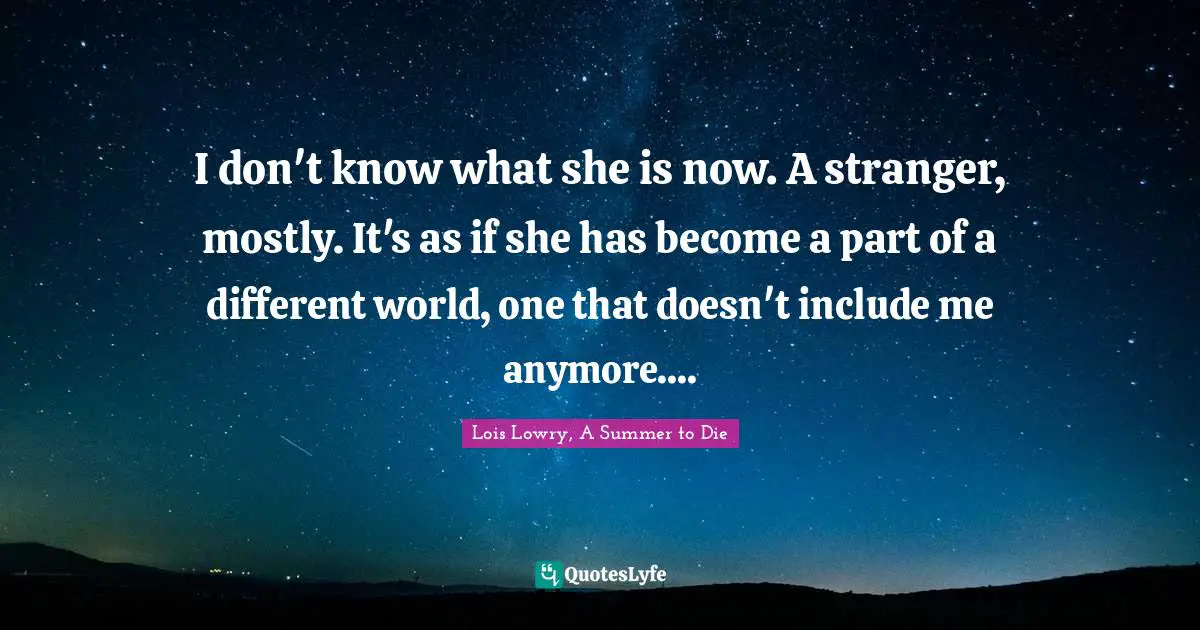 I don't know what she is now. A stranger, mostly. It's as if she has become a part of a different world, one that doesn't include me anymore....