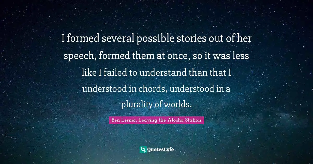 I formed several possible stories out of her speech, formed them at once, so it was less like I failed to understand than that I understood in chords, understood in a plurality of worlds.