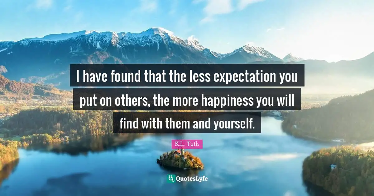 I have found that the less expectation you put on others, the more happiness you will find with them and yourself.