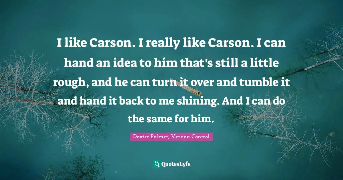 I like Carson. I really like Carson. I can hand an idea to him that's still a little rough, and he can turn it over and tumble it and hand it back to me shining. And I can do the same for him.