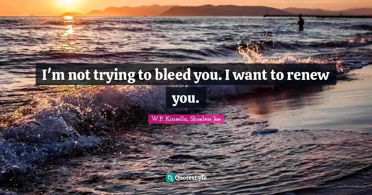 I'm not trying to bleed you. I want to renew you.