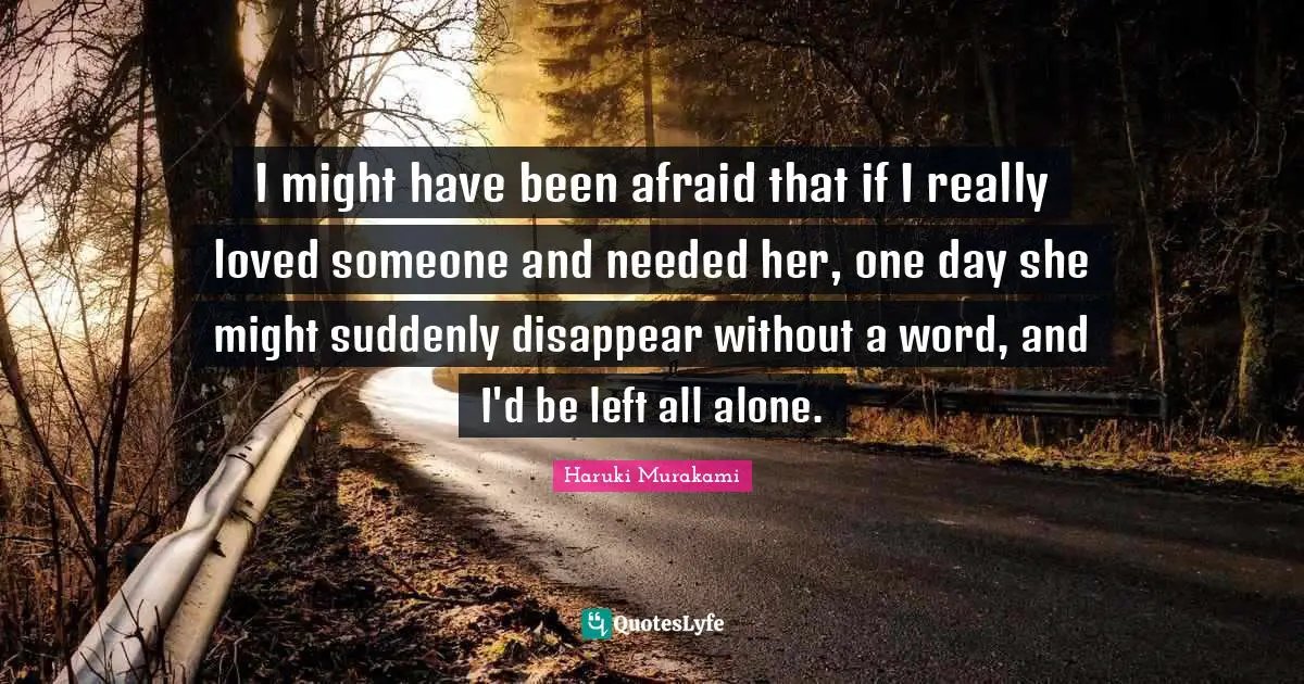 Haruki Murakami Quotes: I might have been afraid that if I really loved someone and needed her, one day she might suddenly disappear without a word, and I'd be left all alone.