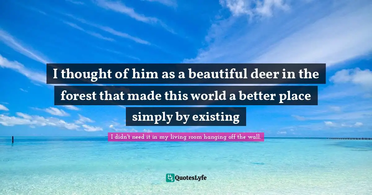 I thought of him as a beautiful deer in the forest that made this world a better place simply by existing