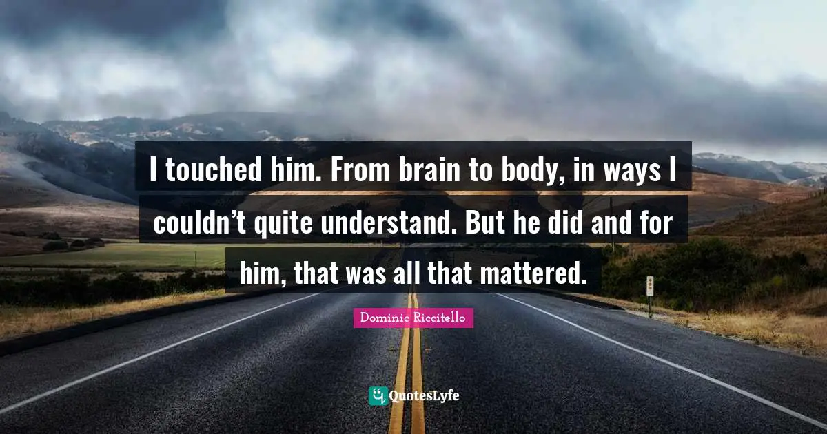 I touched him. From brain to body, in ways I couldn’t quite understand. But he did and for him, that was all that mattered.