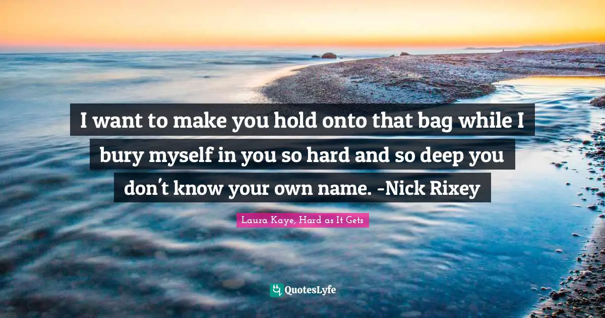I want to make you hold onto that bag while I bury myself in you so hard and so deep you don't know your own name. -Nick Rixey