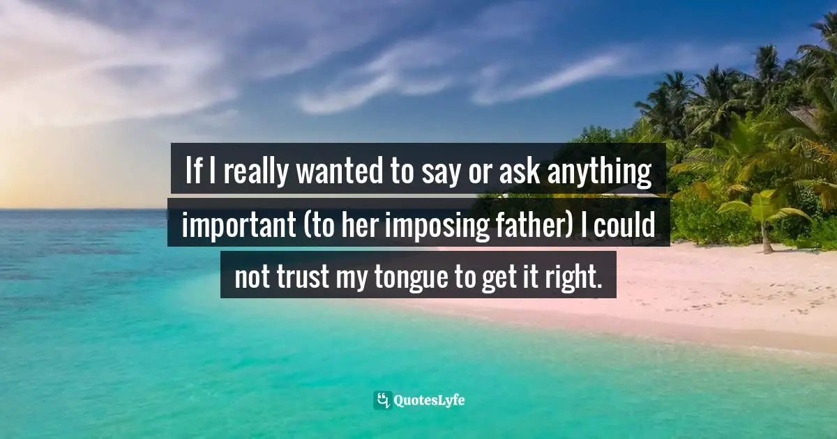 If I really wanted to say or ask anything important (to her imposing father) I could not trust my tongue to get it right.