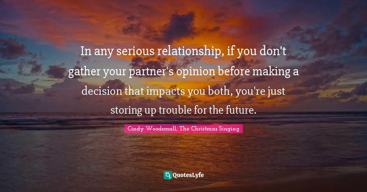 In any serious relationship, if you don't gather your partner's opinion before making a decision that impacts you both, you're just storing up trouble for the future.