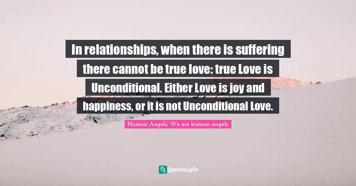 In relationships, when there is suffering there cannot be true love: true Love is Unconditional. Either Love is joy and happiness, or it is not Unconditional Love.
