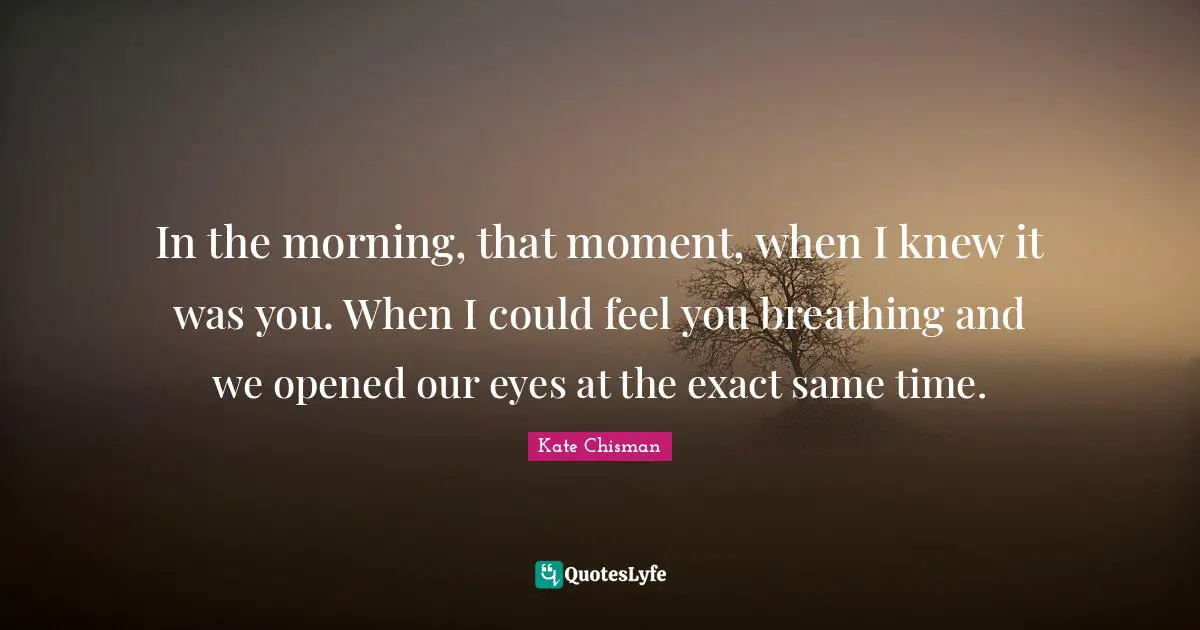 In the morning, that moment, when I knew it was you. When I could feel you breathing and we opened our eyes at the exact same time.