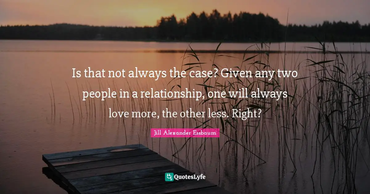 Is that not always the case? Given any two people in a relationship, one will always love more, the other less. Right?