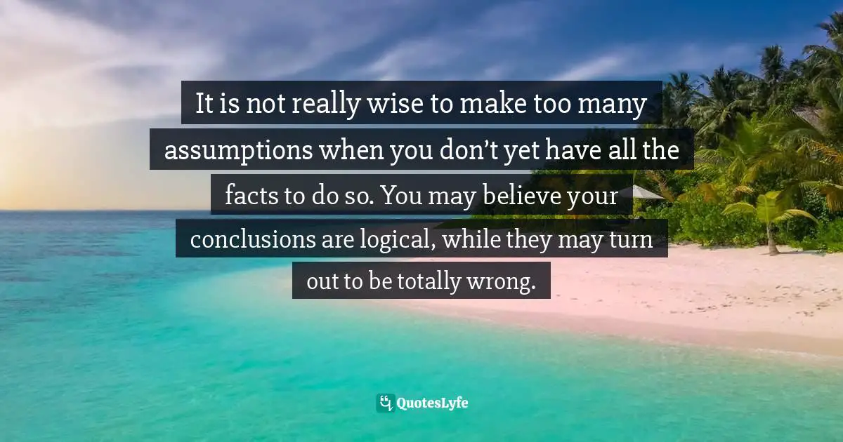 It is not really wise to make too many assumptions when you don’t yet have all the facts to do so. You may believe your conclusions are logical, while they may turn out to be totally wrong.