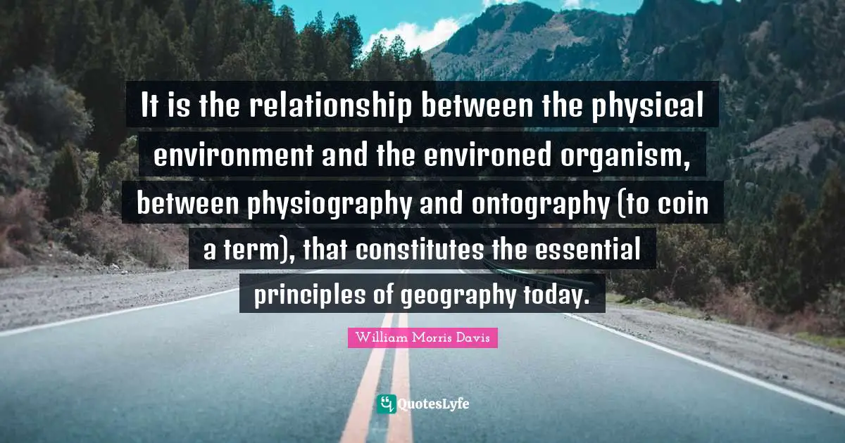 William Morris Quotes: "It is the relationship between the physical environment and the environed organism, between physiography and ontography (to coin a term), that constitutes the essential principles of geography today."