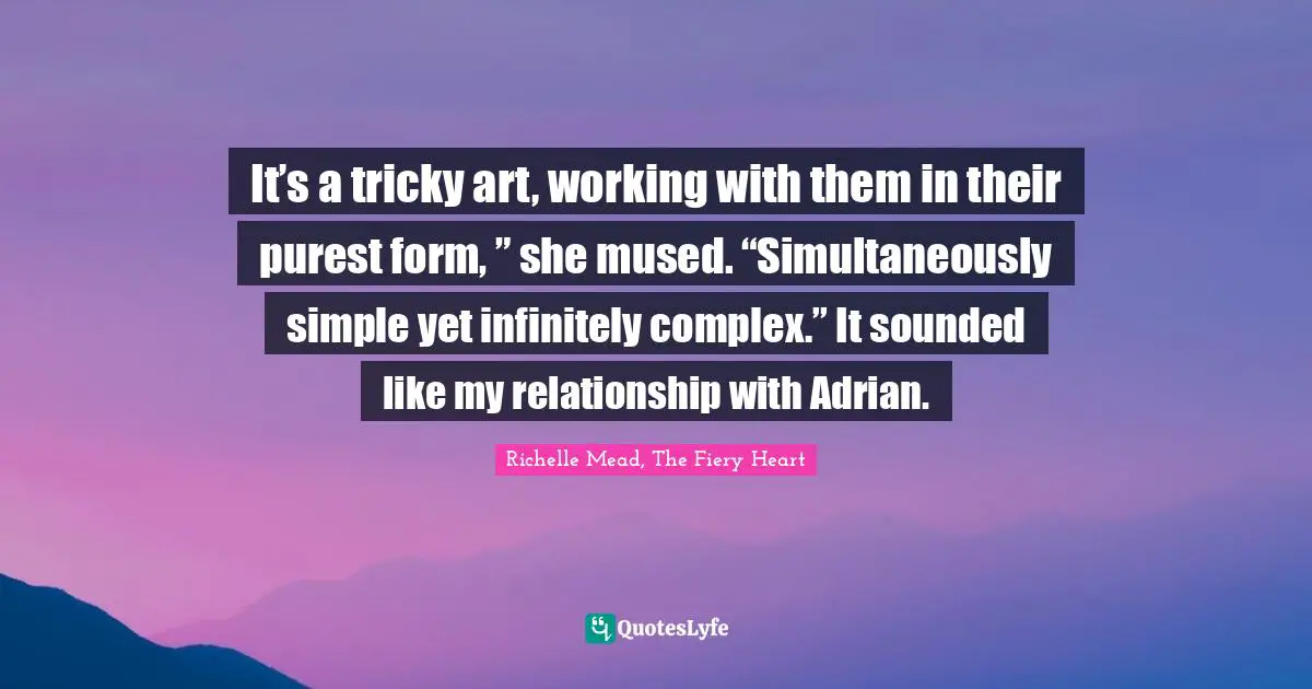 It’s a tricky art, working with them in their purest form, ” she mused. “Simultaneously simple yet infinitely complex.” It sounded like my relationship with Adrian.