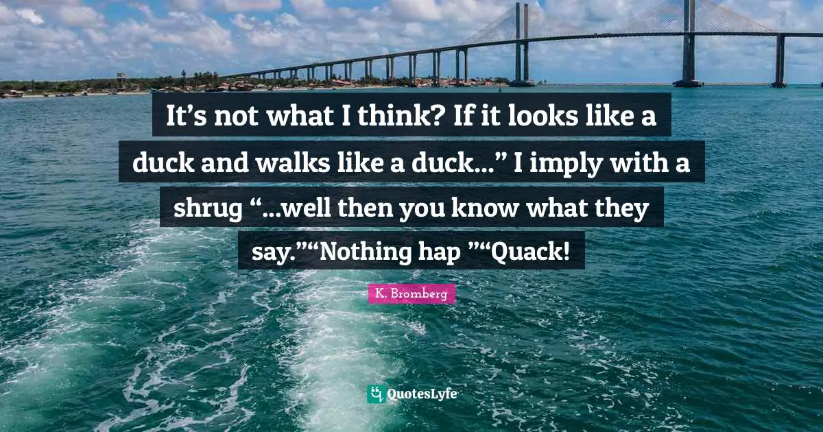 It’s not what I think? If it looks like a duck and walks like a duck...” I imply with a shrug “...well then you know what they say.”“Nothing hap―”“Quack!