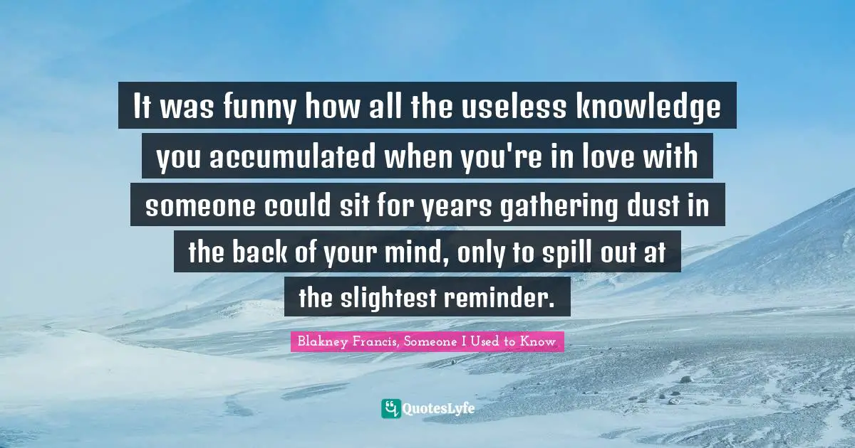 It was funny how all the useless knowledge you accumulated when you're in love with someone could sit for years gathering dust in the back of your mind, only to spill out at the slightest reminder.