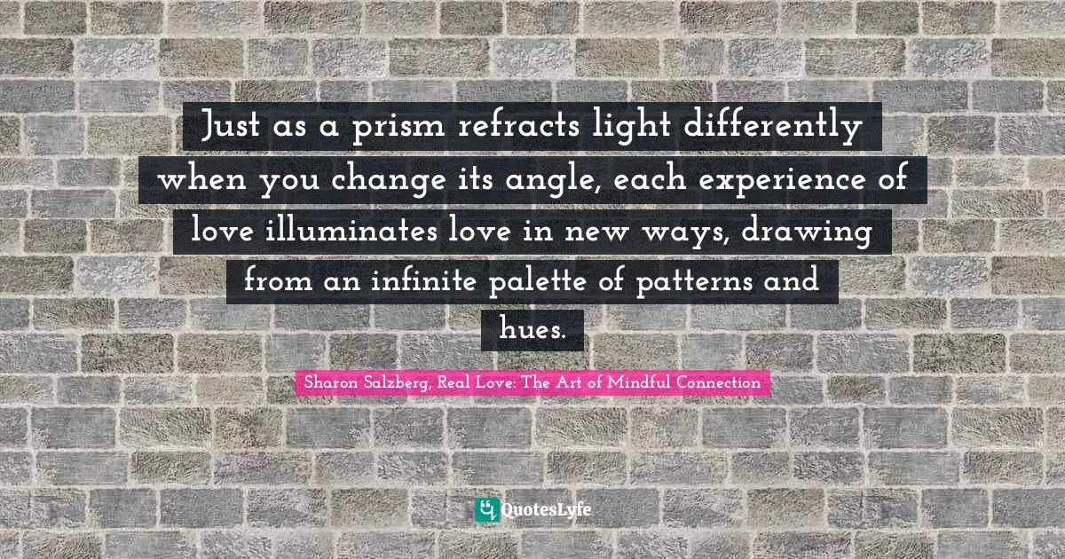 Just as a prism refracts light differently when you change its angle, each experience of love illuminates love in new ways, drawing from an infinite palette of patterns and hues.