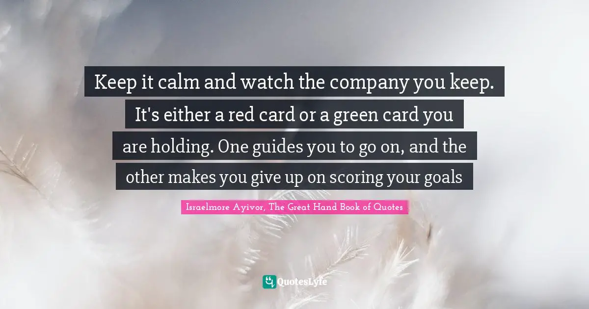 Keep it calm and watch the company you keep. It's either a red card or a green card you are holding. One guides you to go on, and the other makes you give up on scoring your goals