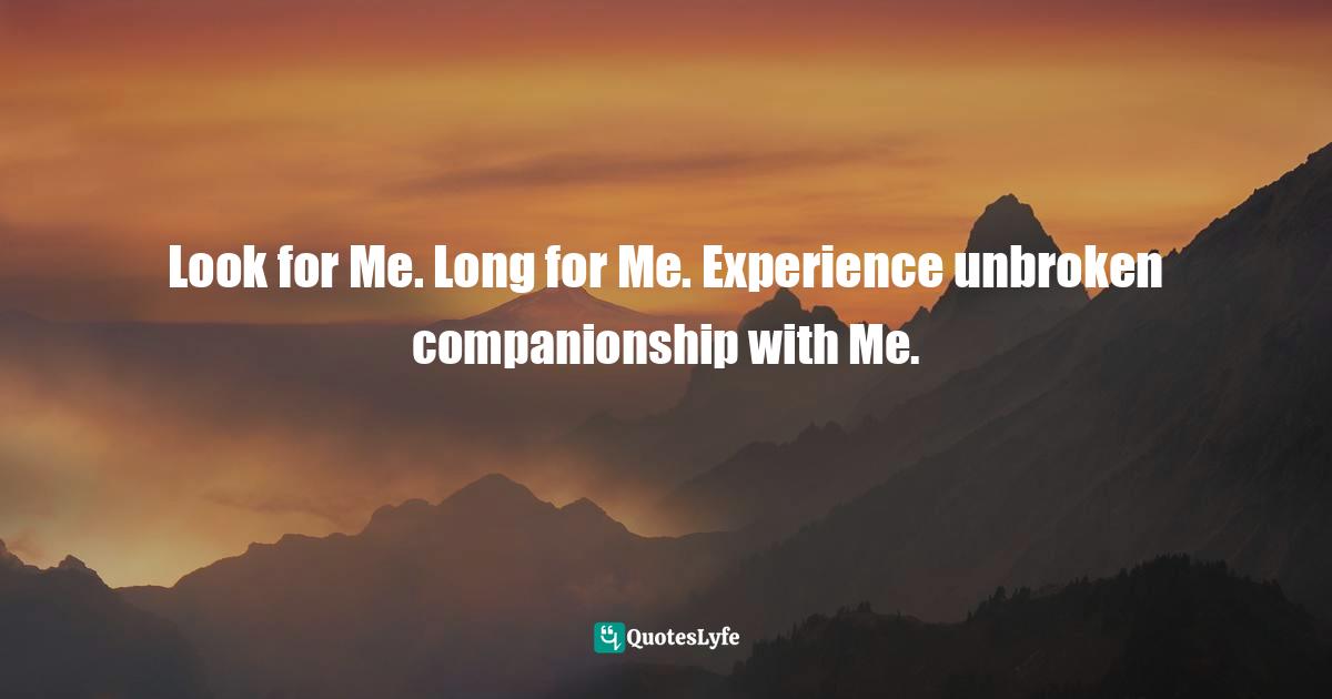 Look for Me. Long for Me. Experience unbroken companionship with Me.