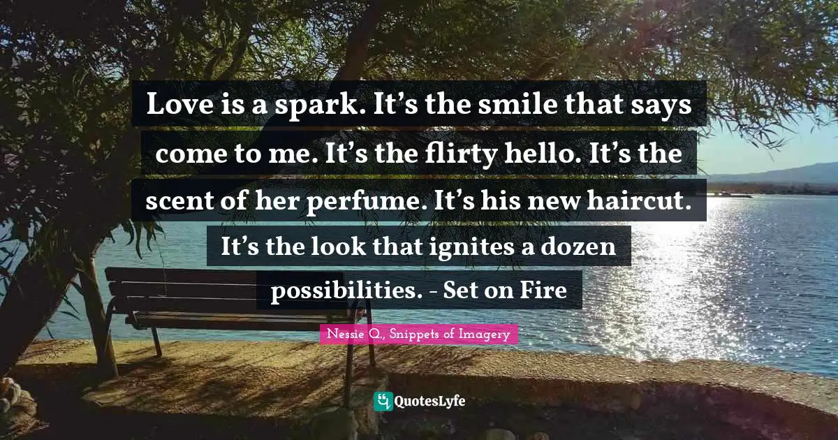 Love is a spark. It’s the smile that says come to me. It’s the flirty hello. It’s the scent of her perfume. It’s his new haircut. It’s the look that ignites a dozen possibilities. - Set on Fire
