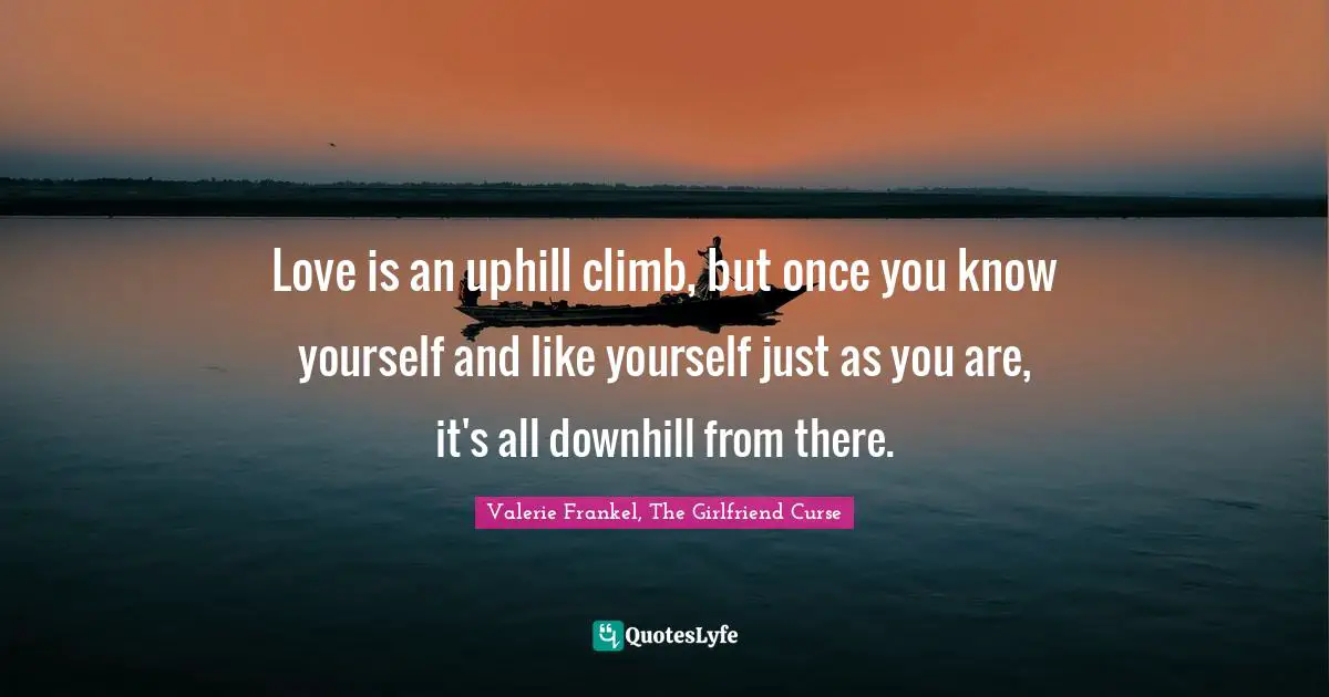 Love is an uphill climb, but once you know yourself and like yourself just as you are, it's all downhill from there.