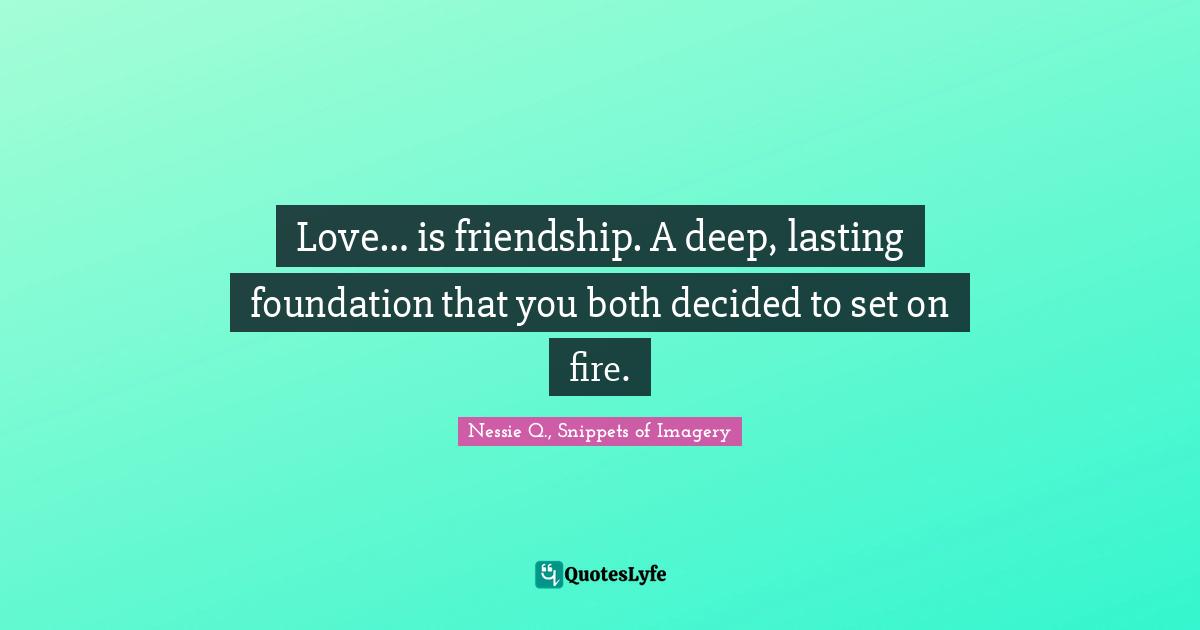 Love… is friendship. A deep, lasting foundation that you both decided to set on fire.