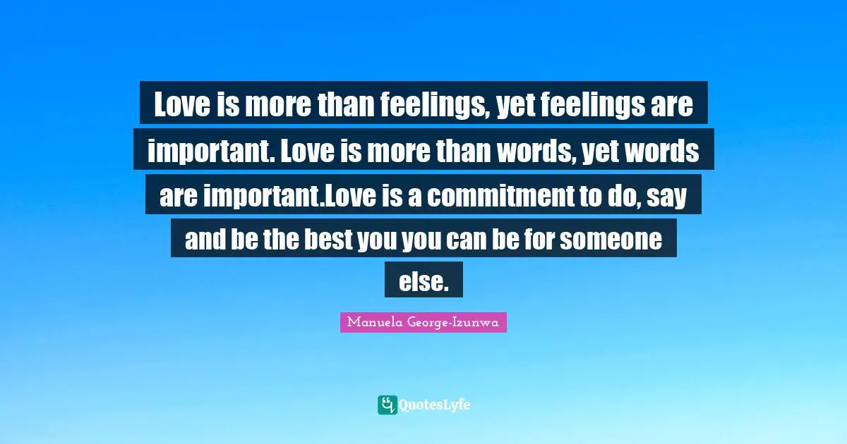 Love is more than feelings, yet feelings are important. Love is more than words, yet words are important.Love is a commitment to do, say and be the best you you can be for someone else.