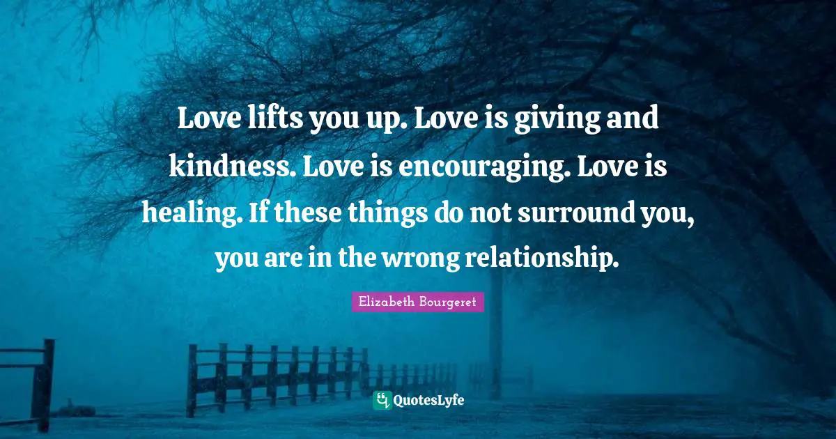 Love lifts you up. Love is giving and kindness. Love is encouraging. Love is healing. If these things do not surround you, you are in the wrong relationship.