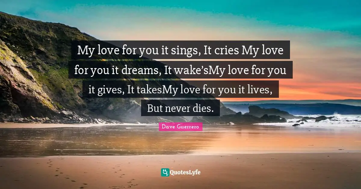 My love for you it sings, It cries My love for you it dreams, It wake’sMy love for you it gives, It takesMy love for you it lives, But never dies.