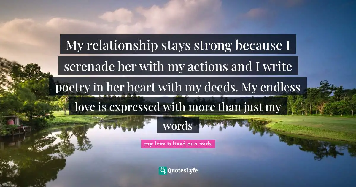 My relationship stays strong because I serenade her with my actions and I write poetry in her heart with my deeds. My endless love is expressed with more than just my words