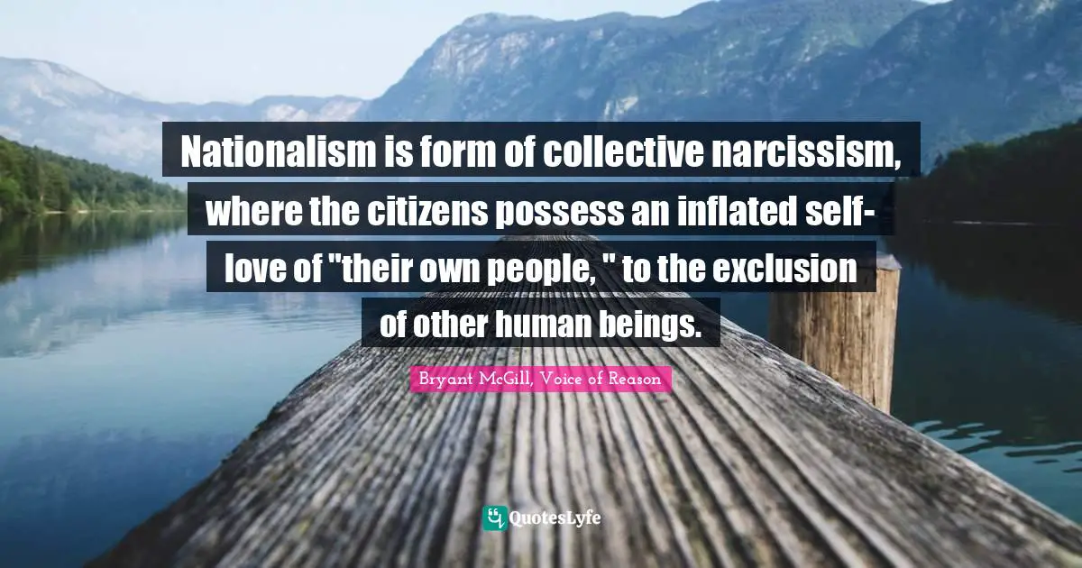 Nationalism is form of collective narcissism, where the citizens possess an inflated self-love of "their own people, " to the exclusion of other human beings.