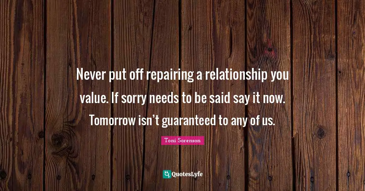 Never put off repairing a relationship you value. If sorry needs to be said say it now. Tomorrow isn’t guaranteed to any of us.