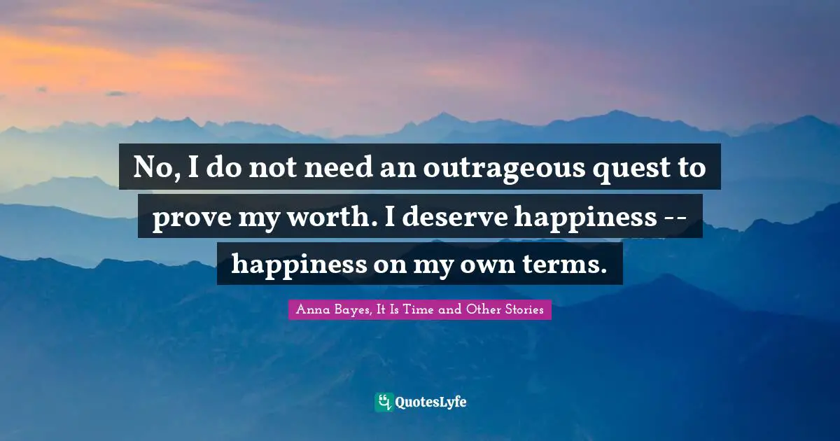 No, I do not need an outrageous quest to prove my worth. I deserve happiness -- happiness on my own terms.