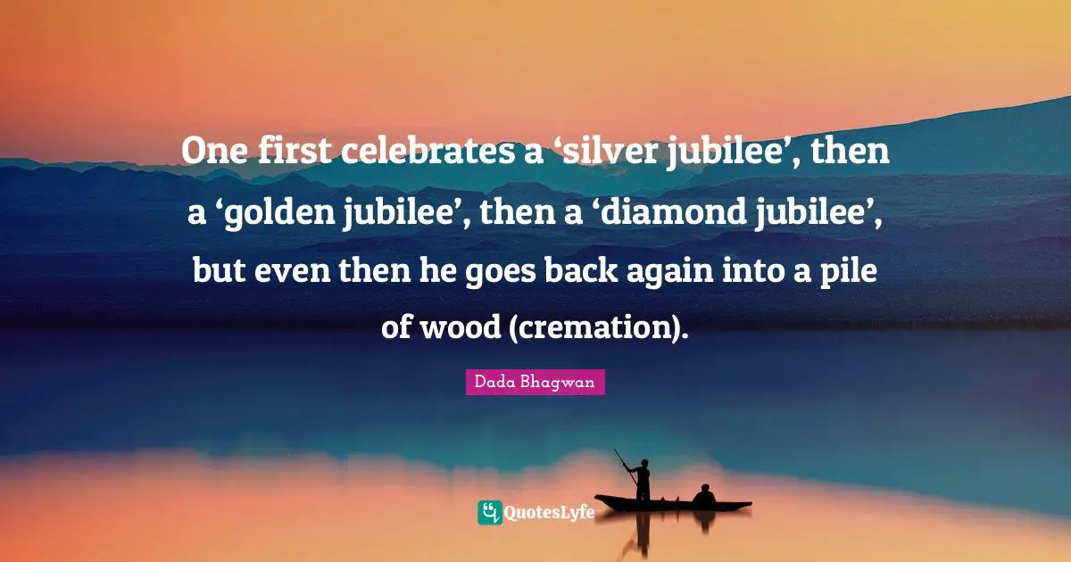One first celebrates a ‘silver jubilee’, then a ‘golden jubilee’, then a ‘diamond jubilee’, but even then he goes back again into a pile of wood (cremation).