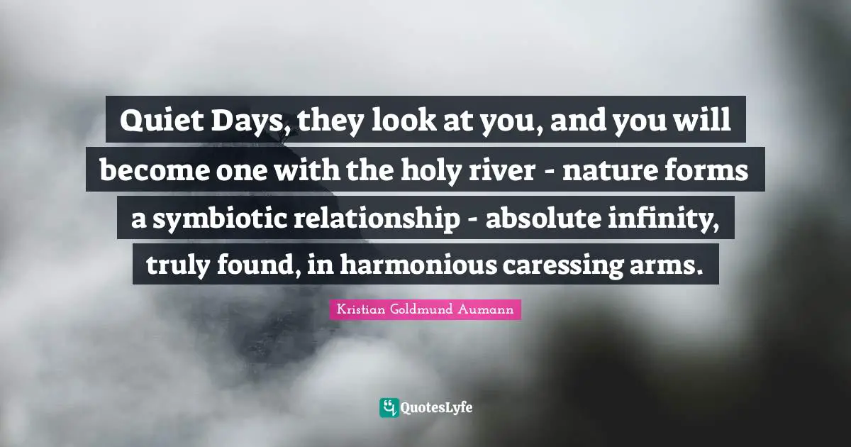 Quiet Days, they look at you, and you will become one with the holy river - nature forms a symbiotic relationship - absolute infinity, truly found, in harmonious caressing arms.