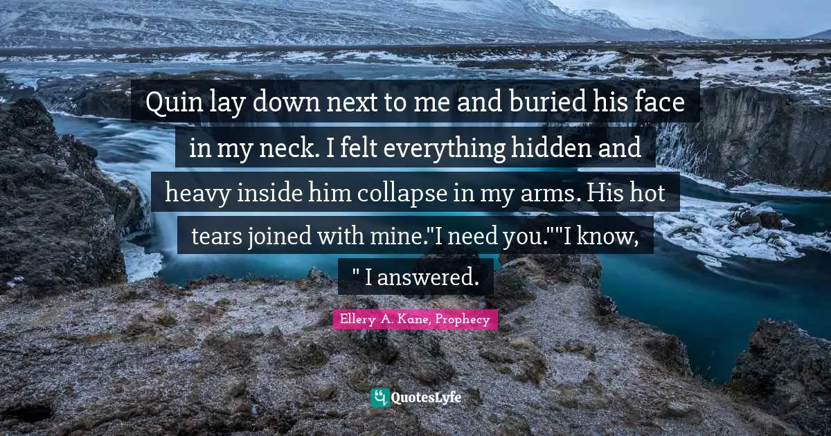 Quin lay down next to me and buried his face in my neck. I felt everything hidden and heavy inside him collapse in my arms. His hot tears joined with mine."I need you.""I know, " I answered.