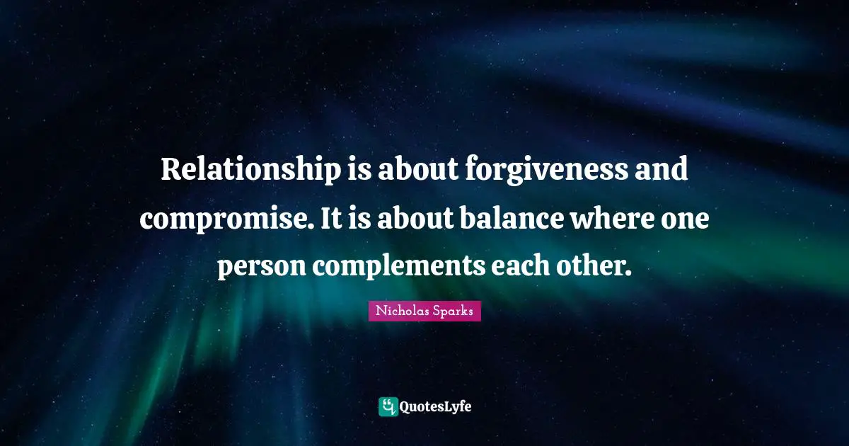 Relationship is about forgiveness and compromise. It is about balance where one person complements each other.