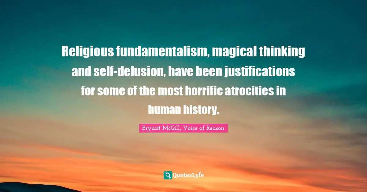 Religious fundamentalism, magical thinking and self-delusion, have been justifications for some of the most horrific atrocities in human history.