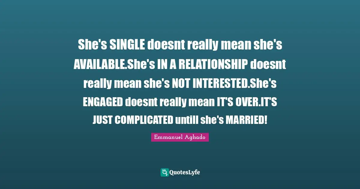 She's SINGLE doesnt really mean she's AVAILABLE.She's IN A RELATIONSHIP doesnt really mean she's NOT INTERESTED.She's ENGAGED doesnt really mean IT'S OVER.IT'S JUST COMPLICATED untill she's MARRIED!