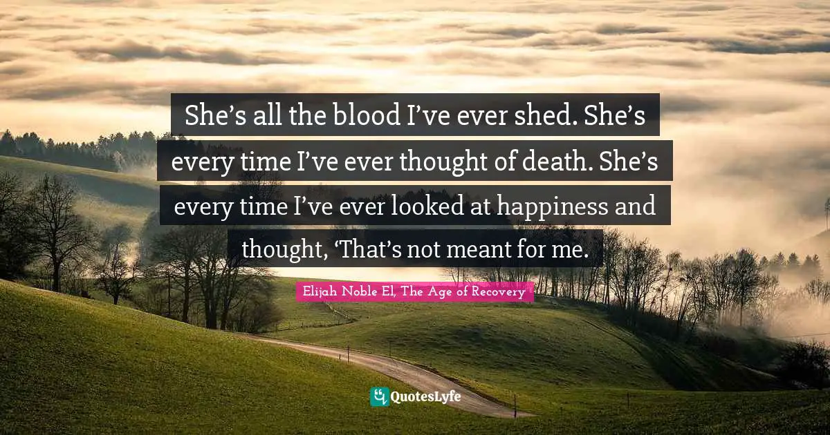 She’s all the blood I’ve ever shed. She’s every time I’ve ever thought of death. She’s every time I’ve ever looked at happiness and thought, ‘That’s not meant for me.