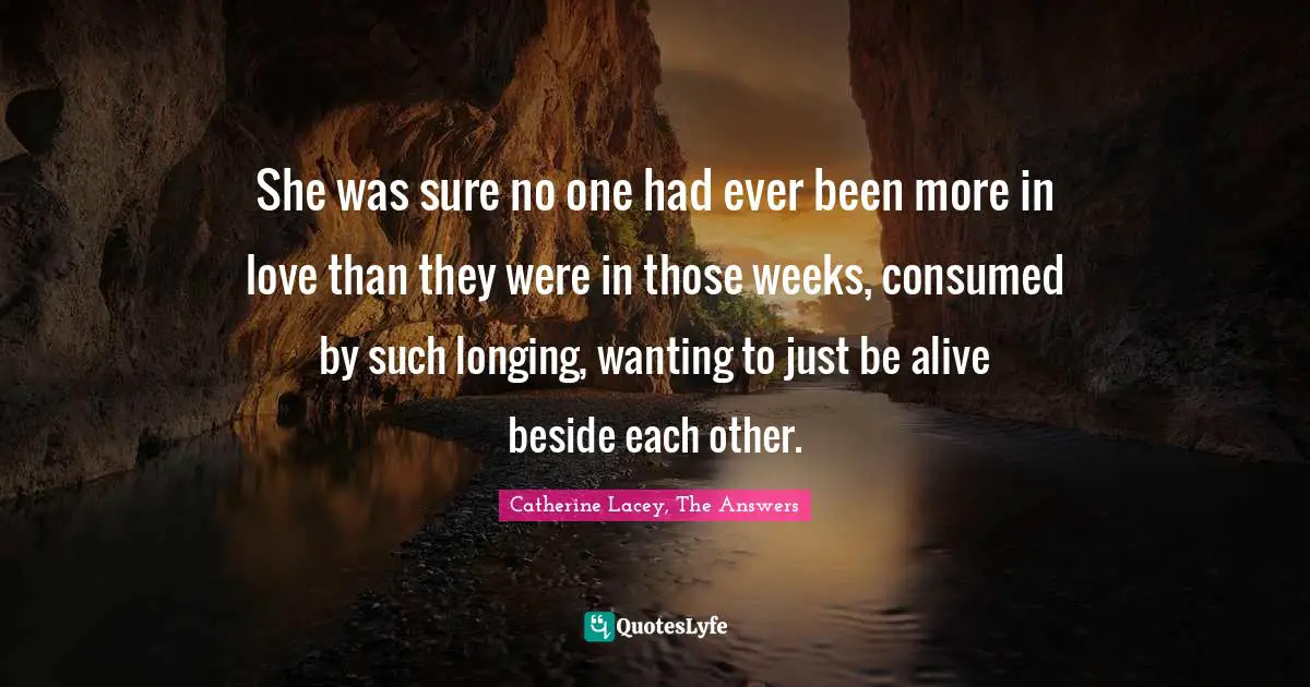 She was sure no one had ever been more in love than they were in those weeks, consumed by such longing, wanting to just be alive beside each other.