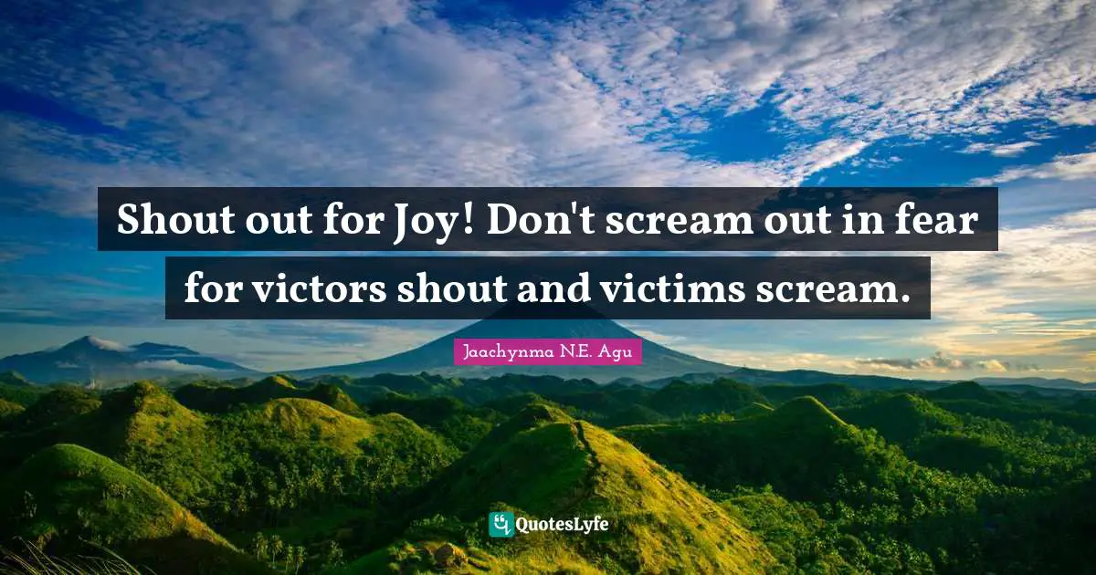 Jaachynma N.E. Agu Quotes: Shout out for Joy! Don't scream out in fear for victors shout and victims scream.
