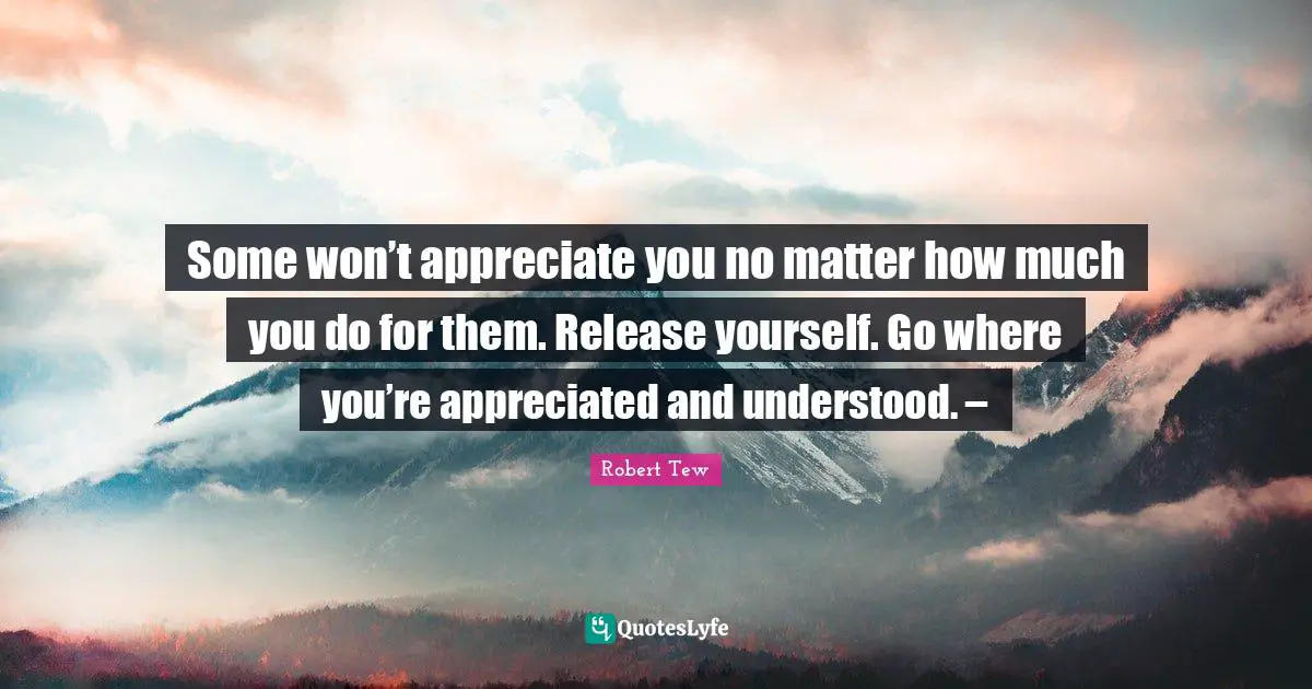 Some won’t appreciate you no matter how much you do for them. Release yourself. Go where you’re appreciated and understood. –