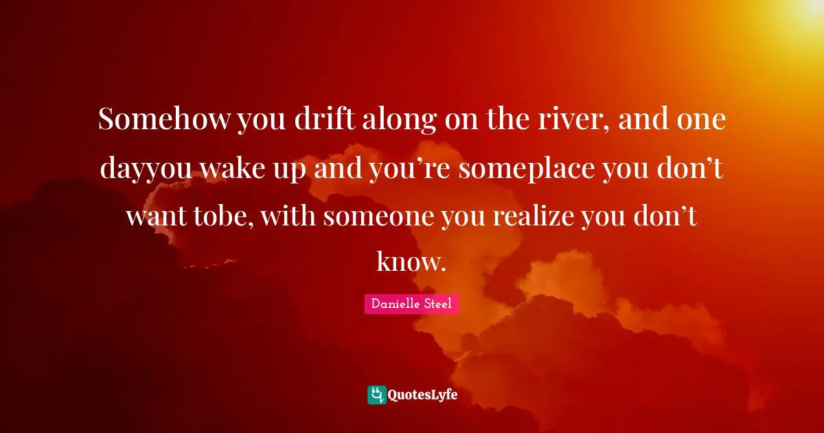 Somehow you drift along on the river, and one dayyou wake up and you’re someplace you don’t want tobe, with someone you realize you don’t know.