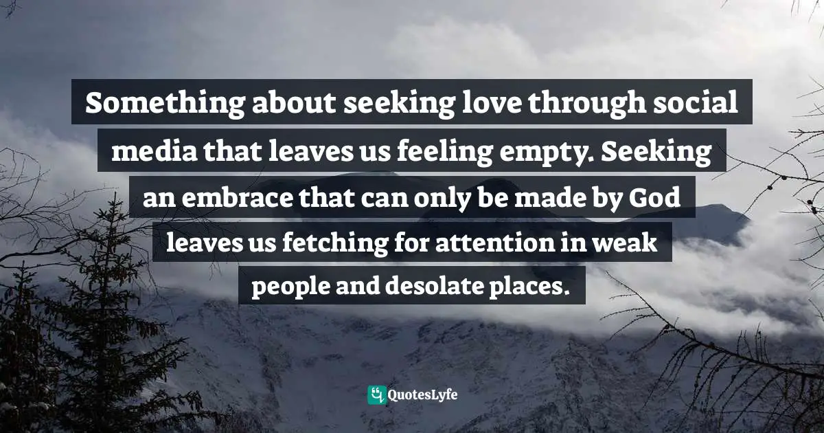 Something about seeking love through social media that leaves us feeling empty. Seeking an embrace that can only be made by God leaves us fetching for attention in weak people and desolate places.