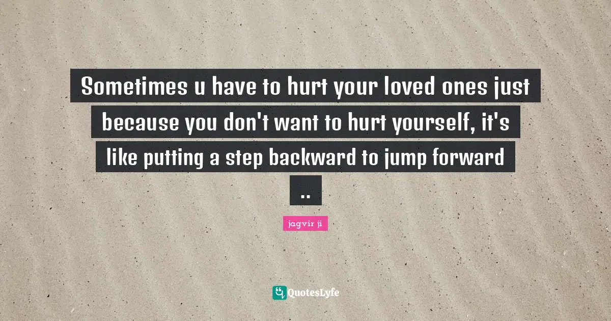 Sometimes u have to hurt your loved ones just because you don't want to hurt yourself, it's like putting a step backward to jump forward ..