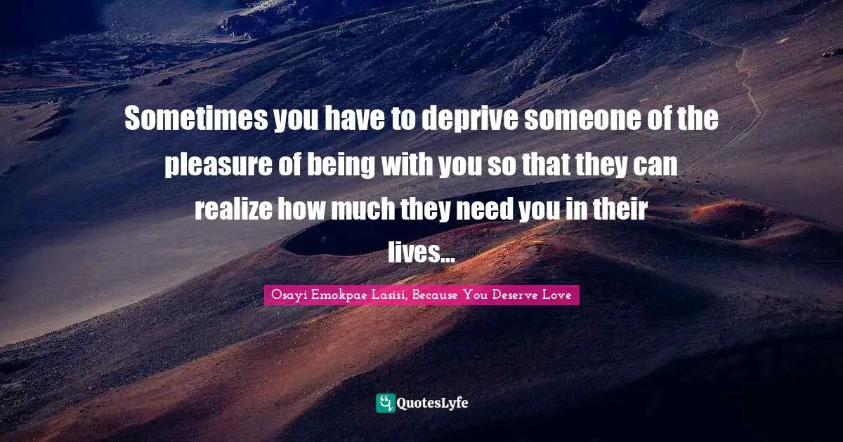 Sometimes you have to deprive someone of the pleasure of being with you so that they can realize how much they need you in their lives...