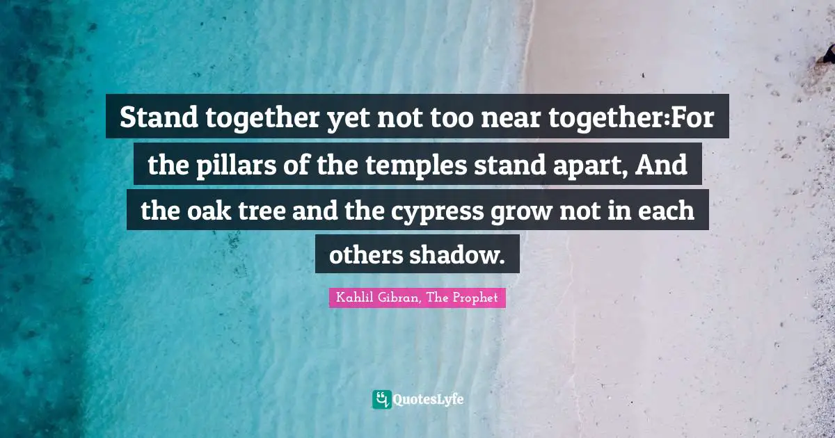 Stand together yet not too near together:For the pillars of the temples stand apart, And the oak tree and the cypress grow not in each others shadow.