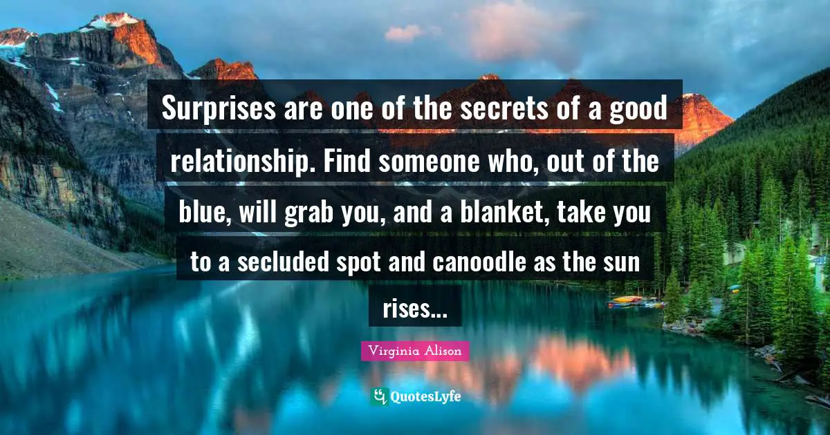 Surprises are one of the secrets of a good relationship. Find someone who, out of the blue, will grab you, and a blanket, take you to a secluded spot and canoodle as the sun rises...