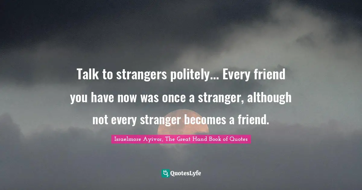 Talk to strangers politely... Every friend you have now was once a stranger, although not every stranger becomes a friend.